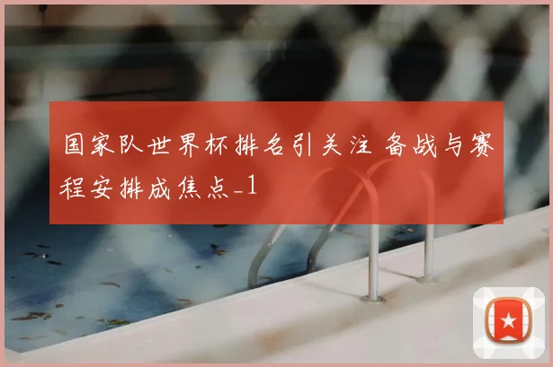 国家队世界杯排名引关注 备战与赛程安排成焦点_1