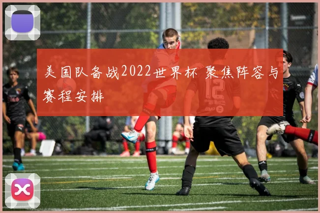 美国队备战2022世界杯 聚焦阵容与赛程安排