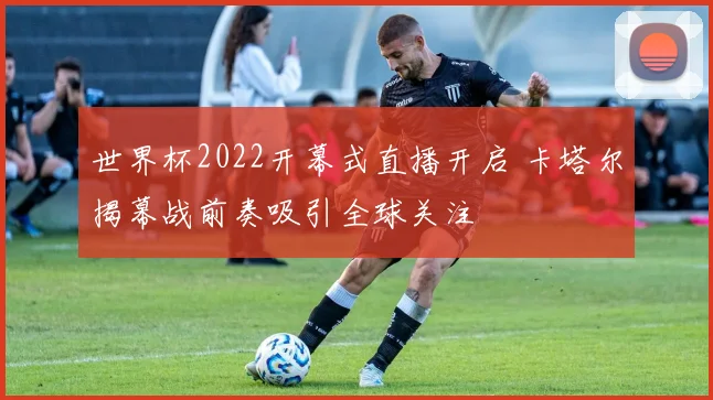 世界杯2022开幕式直播开启 卡塔尔揭幕战前奏吸引全球关注