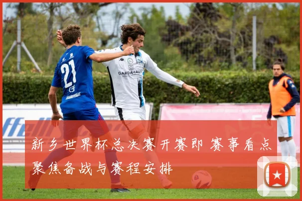 新乡世界杯总决赛开赛即 赛事看点聚焦备战与赛程安排
