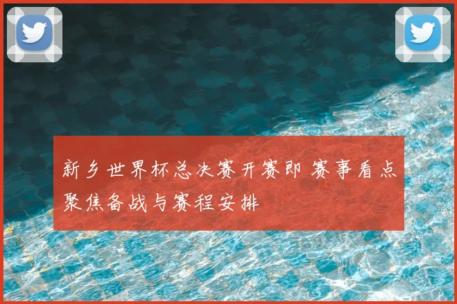 新乡世界杯总决赛开赛即 赛事看点聚焦备战与赛程安排